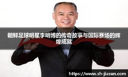 朝鲜足球明星李明博的传奇故事与国际赛场的辉煌成就
