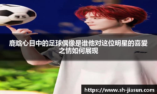 鹿晗心目中的足球偶像是谁他对这位明星的喜爱之情如何展现